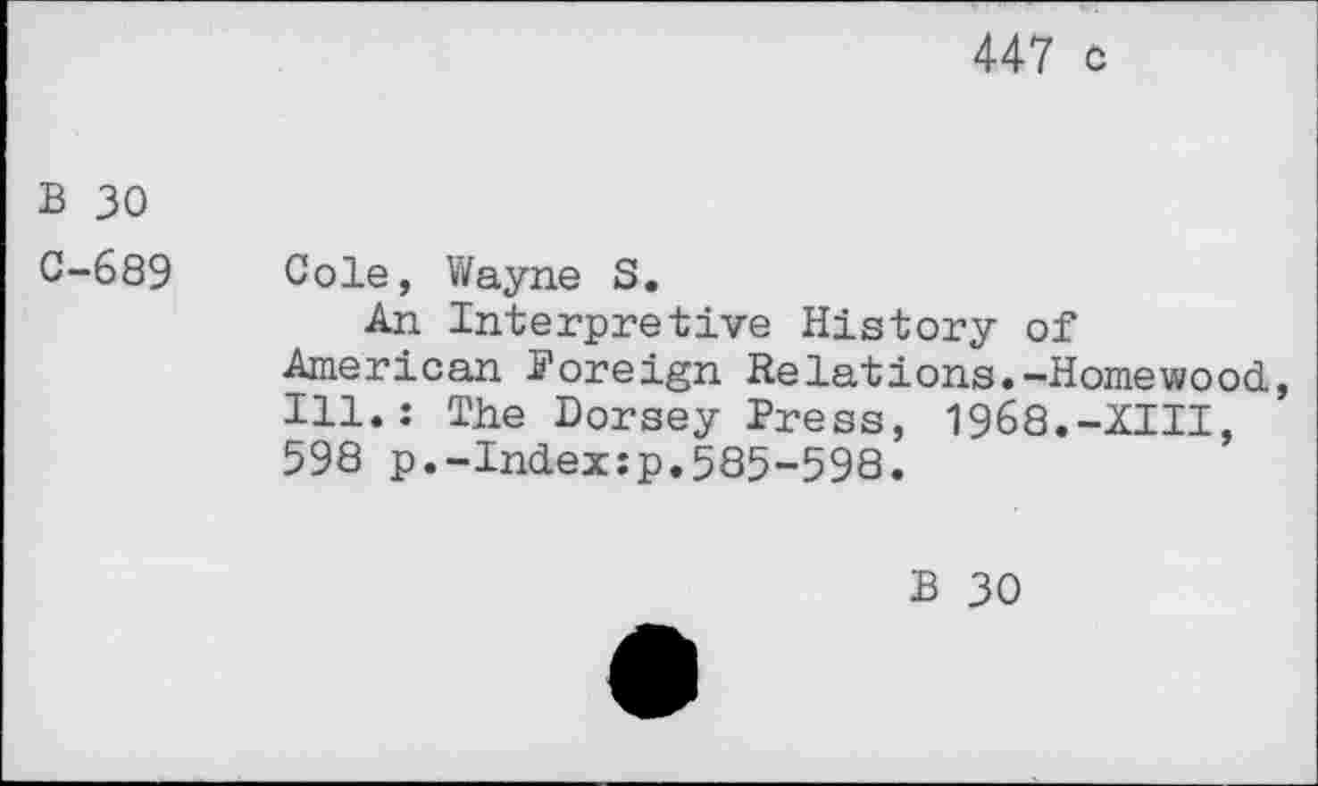 ﻿447 c
B 30
0-689 Cole, Wayne S.
An Interpretive History of American Foreign Relations.-Homewood., Ill.: The Dorsey Press, 1968.-XIII, 598 p.-Index:p.585-598.
B 30